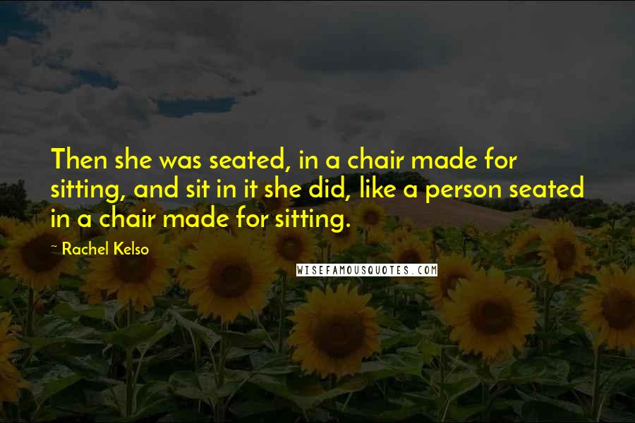 Rachel Kelso Quotes: Then she was seated, in a chair made for sitting, and sit in it she did, like a person seated in a chair made for sitting.