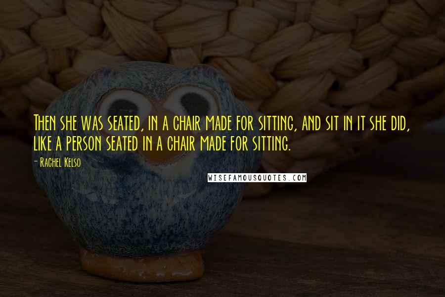 Rachel Kelso Quotes: Then she was seated, in a chair made for sitting, and sit in it she did, like a person seated in a chair made for sitting.