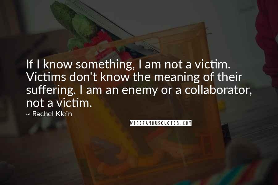 Rachel Klein Quotes: If I know something, I am not a victim. Victims don't know the meaning of their suffering. I am an enemy or a collaborator, not a victim.