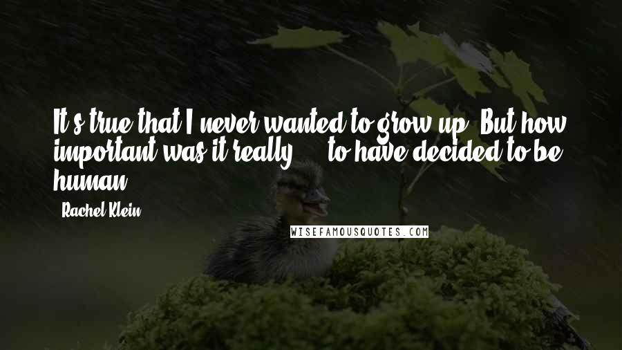 Rachel Klein Quotes: It's true that I never wanted to grow up. But how important was it really  -  to have decided to be human?