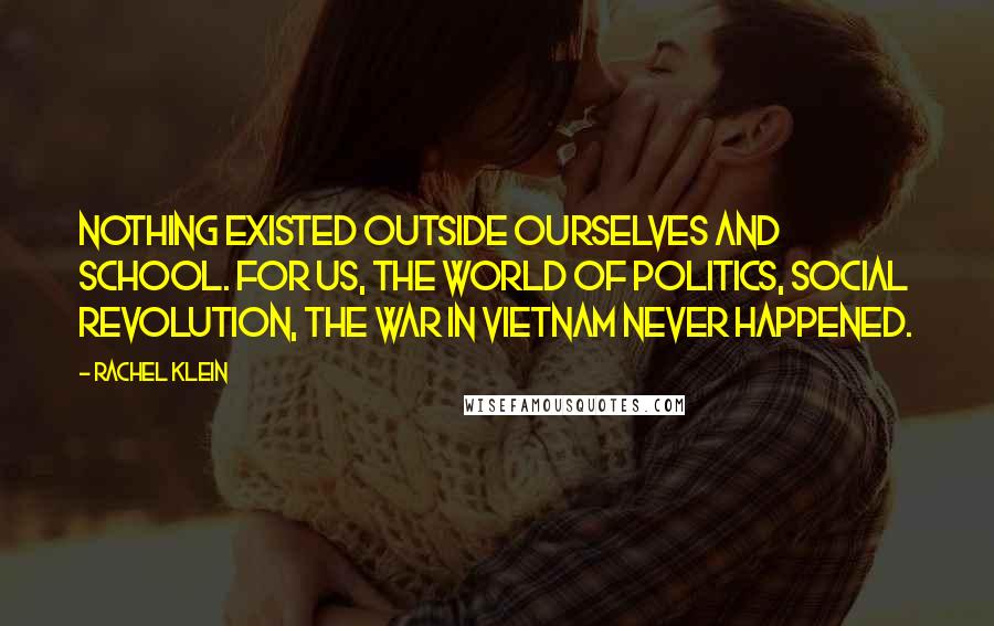 Rachel Klein Quotes: Nothing existed outside ourselves and school. For us, the world of politics, social revolution, the war in Vietnam never happened.