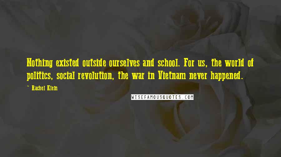 Rachel Klein Quotes: Nothing existed outside ourselves and school. For us, the world of politics, social revolution, the war in Vietnam never happened.