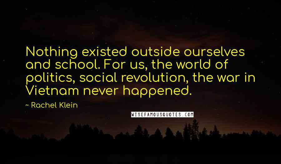 Rachel Klein Quotes: Nothing existed outside ourselves and school. For us, the world of politics, social revolution, the war in Vietnam never happened.