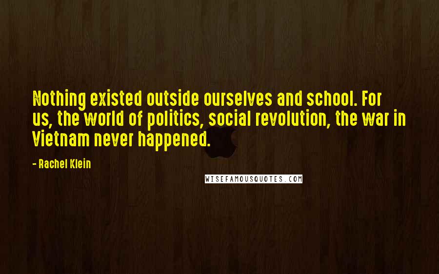 Rachel Klein Quotes: Nothing existed outside ourselves and school. For us, the world of politics, social revolution, the war in Vietnam never happened.