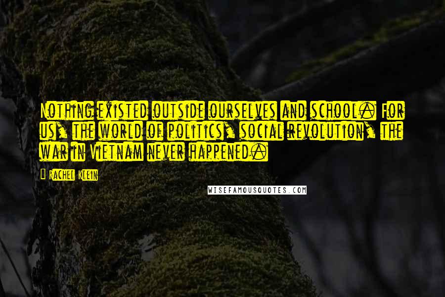 Rachel Klein Quotes: Nothing existed outside ourselves and school. For us, the world of politics, social revolution, the war in Vietnam never happened.