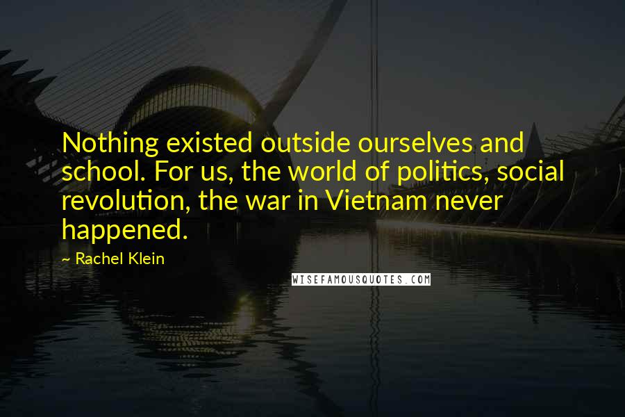 Rachel Klein Quotes: Nothing existed outside ourselves and school. For us, the world of politics, social revolution, the war in Vietnam never happened.