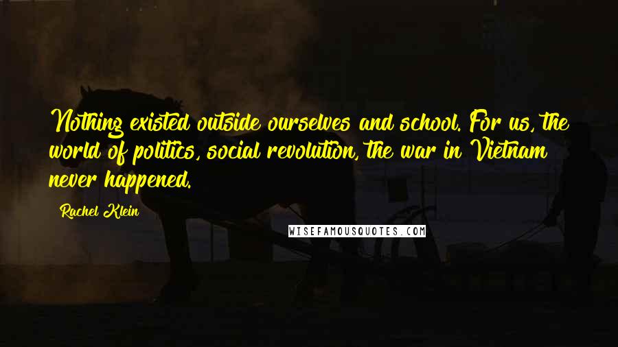 Rachel Klein Quotes: Nothing existed outside ourselves and school. For us, the world of politics, social revolution, the war in Vietnam never happened.