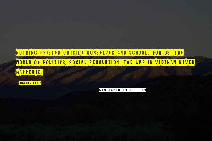 Rachel Klein Quotes: Nothing existed outside ourselves and school. For us, the world of politics, social revolution, the war in Vietnam never happened.