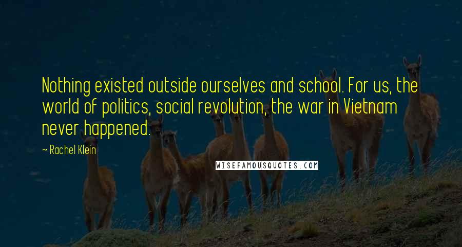 Rachel Klein Quotes: Nothing existed outside ourselves and school. For us, the world of politics, social revolution, the war in Vietnam never happened.