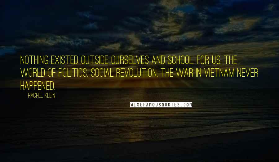 Rachel Klein Quotes: Nothing existed outside ourselves and school. For us, the world of politics, social revolution, the war in Vietnam never happened.