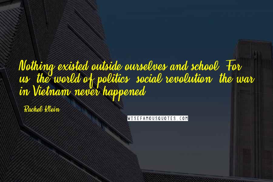 Rachel Klein Quotes: Nothing existed outside ourselves and school. For us, the world of politics, social revolution, the war in Vietnam never happened.