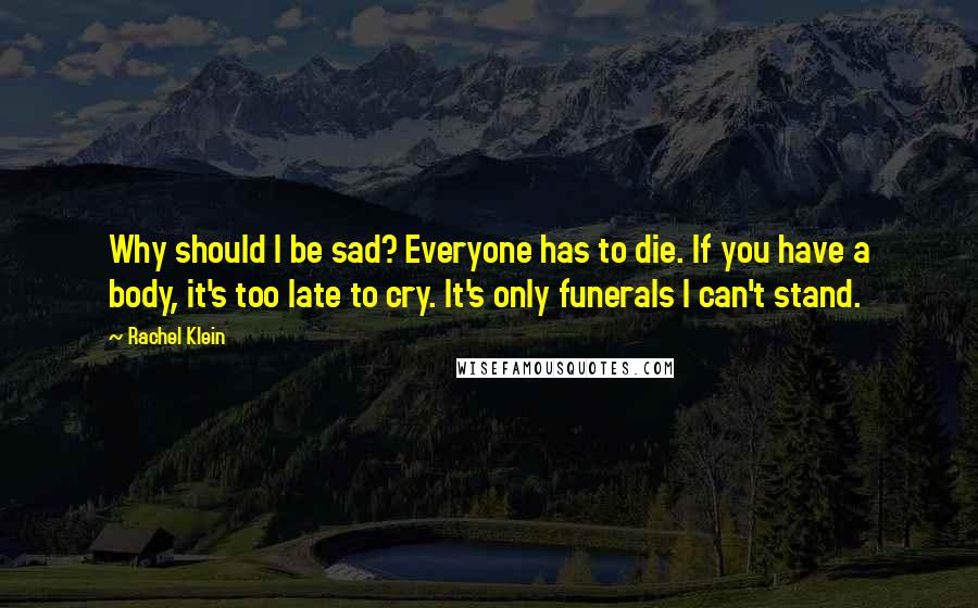 Rachel Klein Quotes: Why should I be sad? Everyone has to die. If you have a body, it's too late to cry. It's only funerals I can't stand.