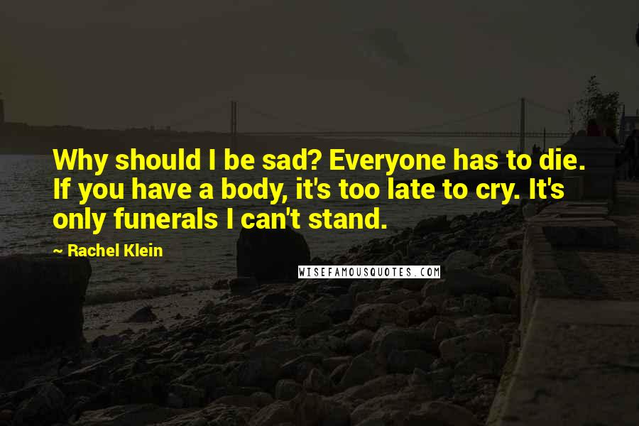 Rachel Klein Quotes: Why should I be sad? Everyone has to die. If you have a body, it's too late to cry. It's only funerals I can't stand.