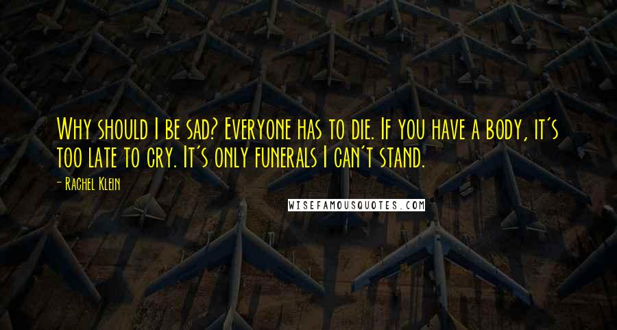 Rachel Klein Quotes: Why should I be sad? Everyone has to die. If you have a body, it's too late to cry. It's only funerals I can't stand.