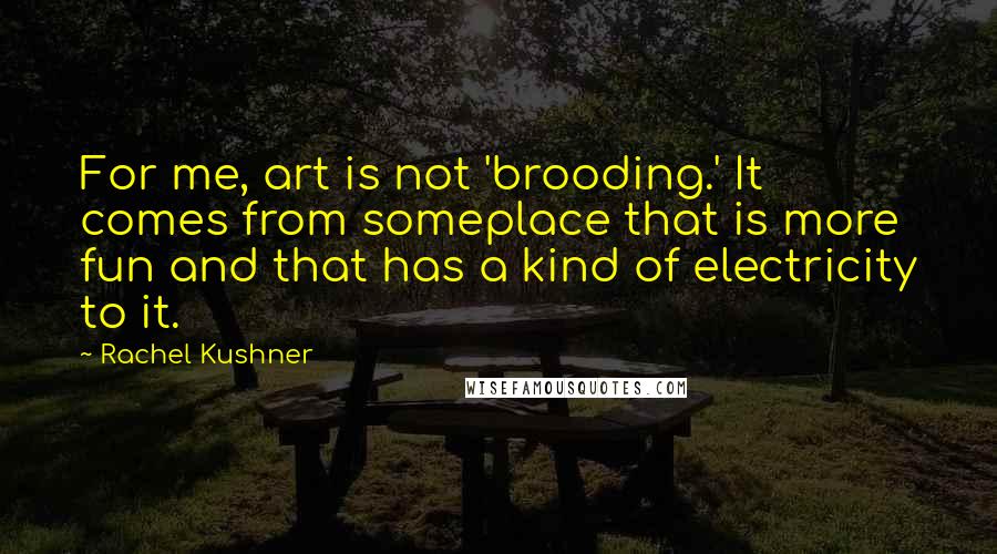 Rachel Kushner Quotes: For me, art is not 'brooding.' It comes from someplace that is more fun and that has a kind of electricity to it.