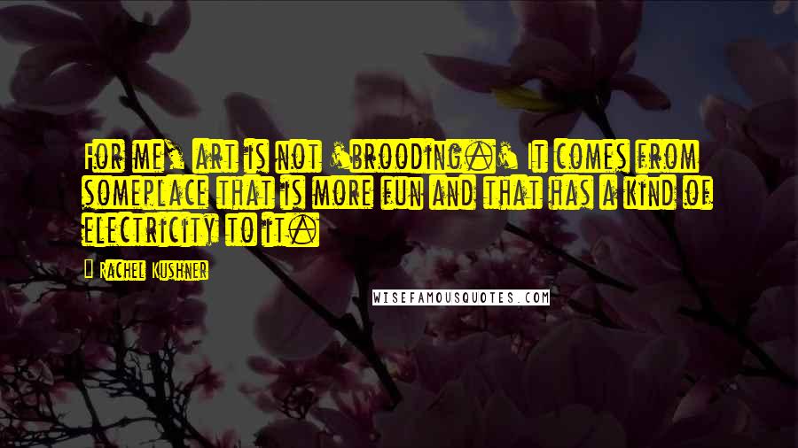 Rachel Kushner Quotes: For me, art is not 'brooding.' It comes from someplace that is more fun and that has a kind of electricity to it.