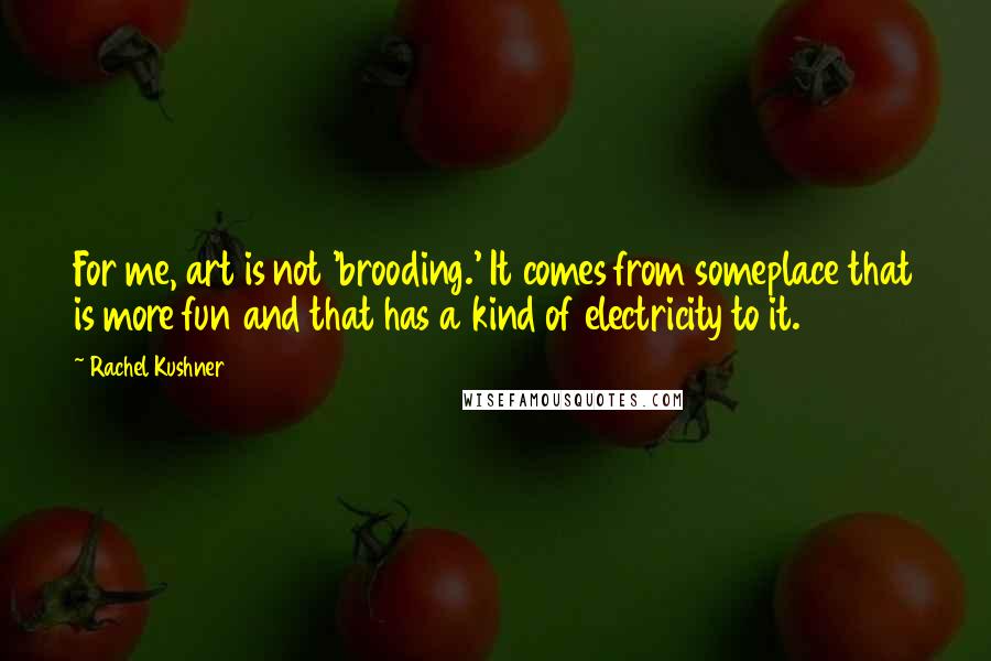 Rachel Kushner Quotes: For me, art is not 'brooding.' It comes from someplace that is more fun and that has a kind of electricity to it.