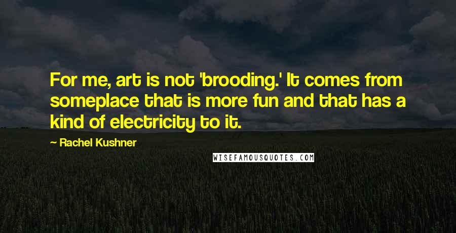 Rachel Kushner Quotes: For me, art is not 'brooding.' It comes from someplace that is more fun and that has a kind of electricity to it.