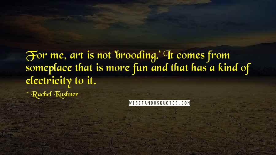 Rachel Kushner Quotes: For me, art is not 'brooding.' It comes from someplace that is more fun and that has a kind of electricity to it.