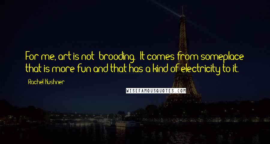 Rachel Kushner Quotes: For me, art is not 'brooding.' It comes from someplace that is more fun and that has a kind of electricity to it.