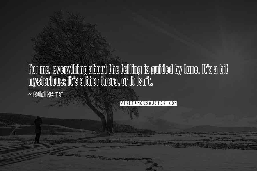 Rachel Kushner Quotes: For me, everything about the telling is guided by tone. It's a bit mysterious; it's either there, or it isn't.