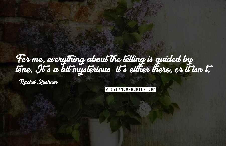 Rachel Kushner Quotes: For me, everything about the telling is guided by tone. It's a bit mysterious; it's either there, or it isn't.