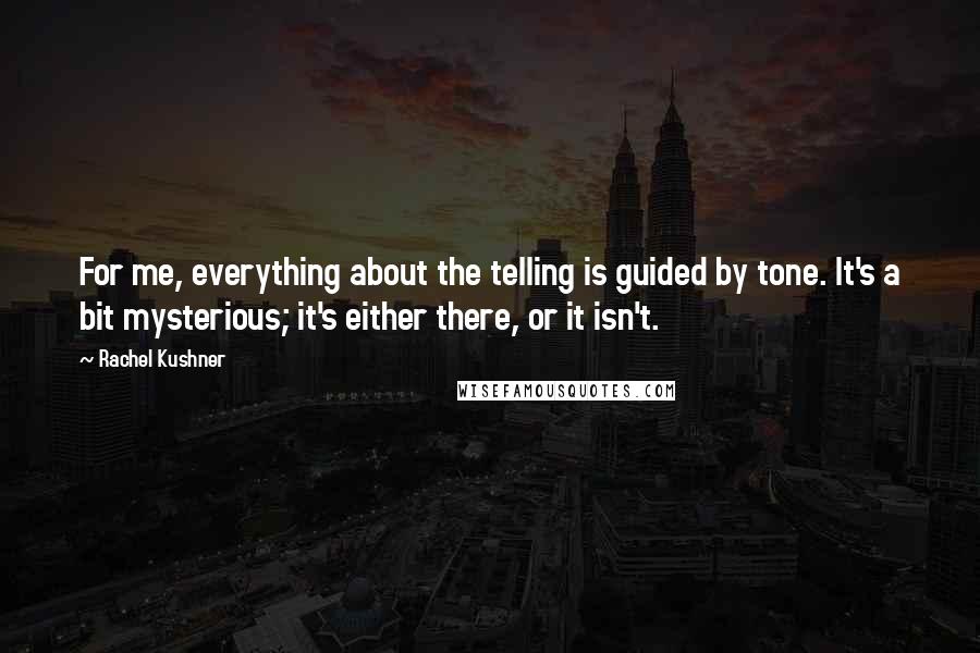 Rachel Kushner Quotes: For me, everything about the telling is guided by tone. It's a bit mysterious; it's either there, or it isn't.