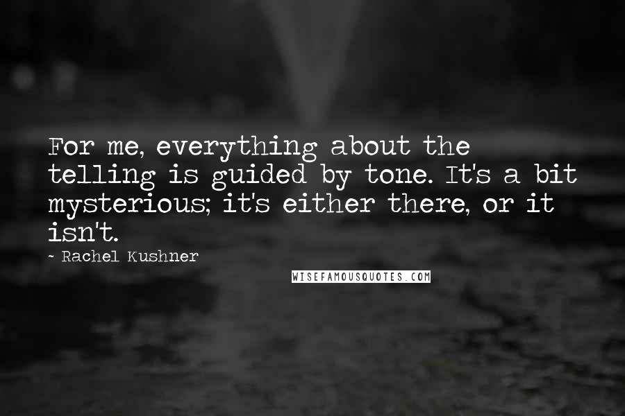 Rachel Kushner Quotes: For me, everything about the telling is guided by tone. It's a bit mysterious; it's either there, or it isn't.
