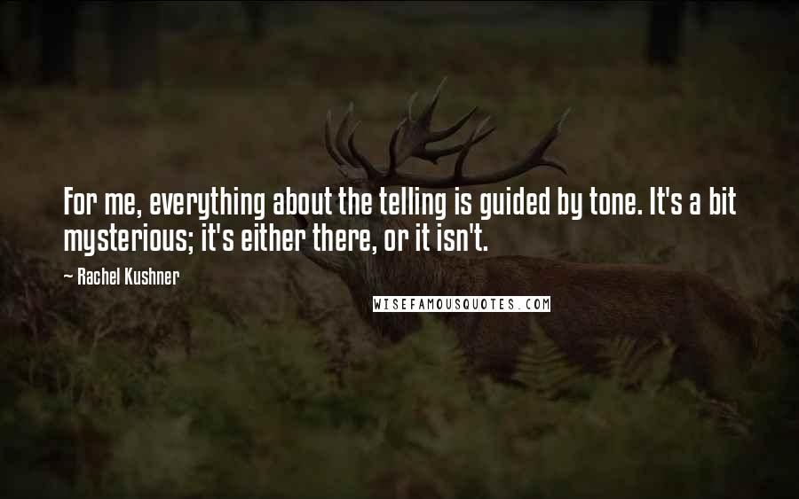 Rachel Kushner Quotes: For me, everything about the telling is guided by tone. It's a bit mysterious; it's either there, or it isn't.