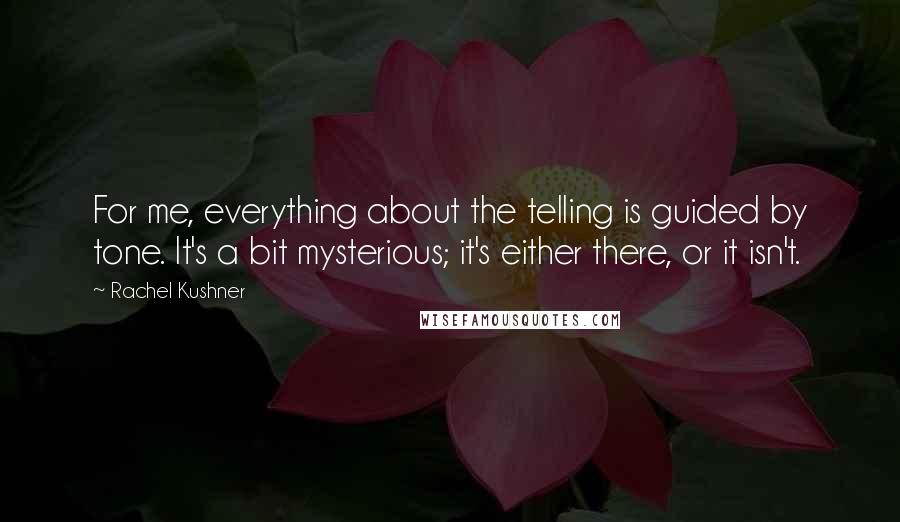 Rachel Kushner Quotes: For me, everything about the telling is guided by tone. It's a bit mysterious; it's either there, or it isn't.