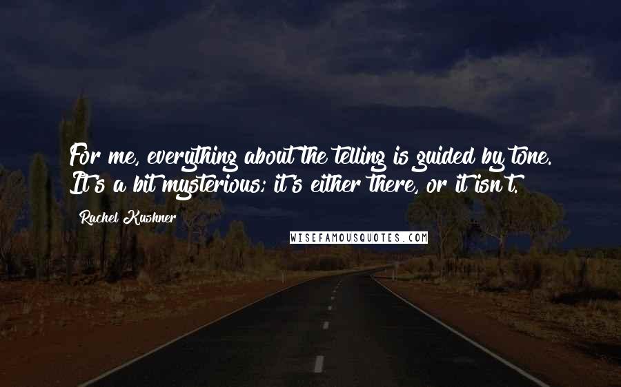 Rachel Kushner Quotes: For me, everything about the telling is guided by tone. It's a bit mysterious; it's either there, or it isn't.