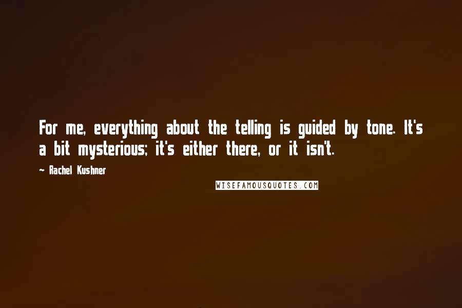 Rachel Kushner Quotes: For me, everything about the telling is guided by tone. It's a bit mysterious; it's either there, or it isn't.