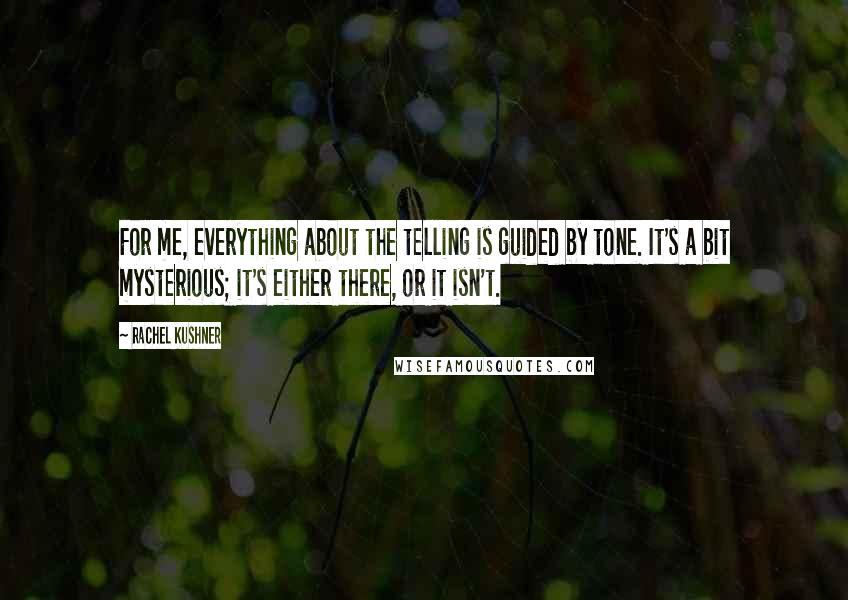 Rachel Kushner Quotes: For me, everything about the telling is guided by tone. It's a bit mysterious; it's either there, or it isn't.