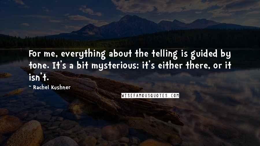 Rachel Kushner Quotes: For me, everything about the telling is guided by tone. It's a bit mysterious; it's either there, or it isn't.