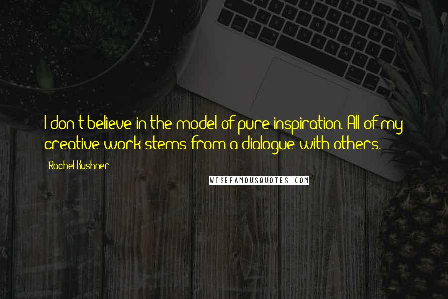 Rachel Kushner Quotes: I don't believe in the model of pure inspiration. All of my creative work stems from a dialogue with others.