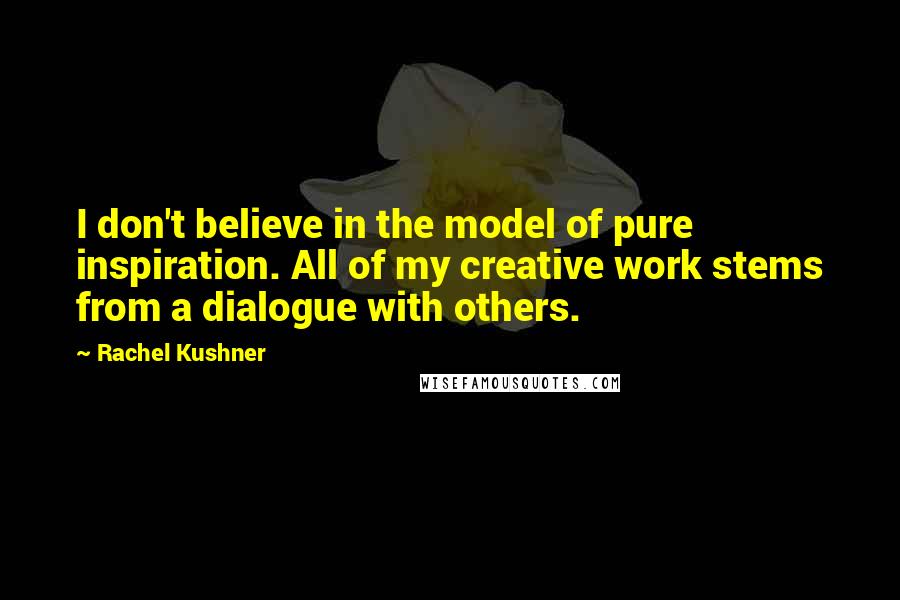 Rachel Kushner Quotes: I don't believe in the model of pure inspiration. All of my creative work stems from a dialogue with others.