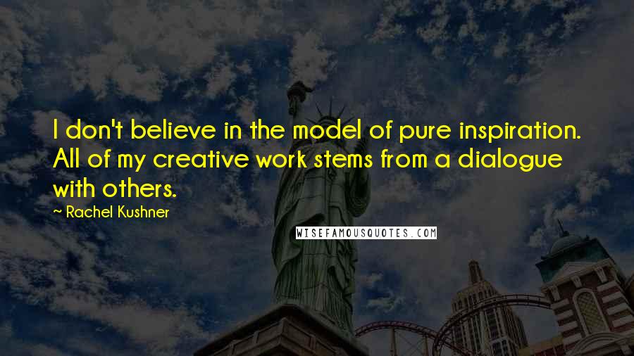 Rachel Kushner Quotes: I don't believe in the model of pure inspiration. All of my creative work stems from a dialogue with others.