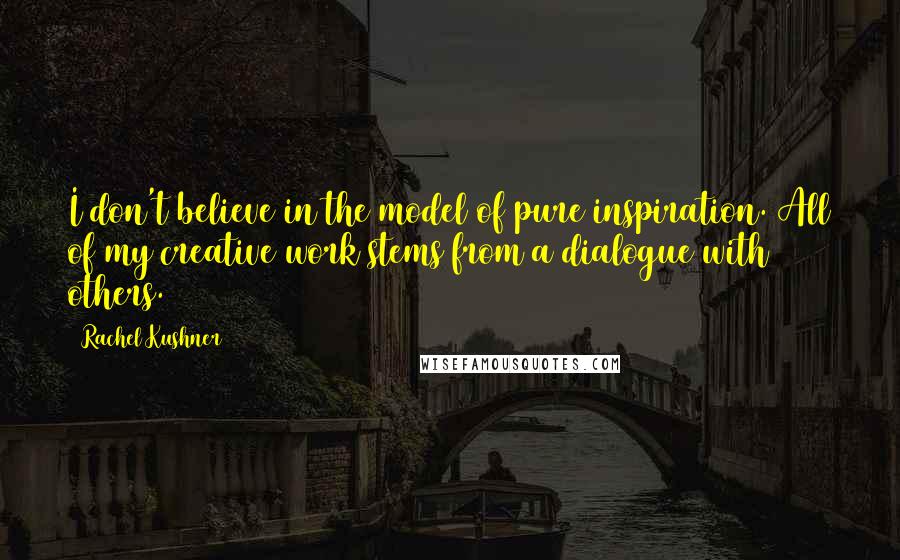 Rachel Kushner Quotes: I don't believe in the model of pure inspiration. All of my creative work stems from a dialogue with others.