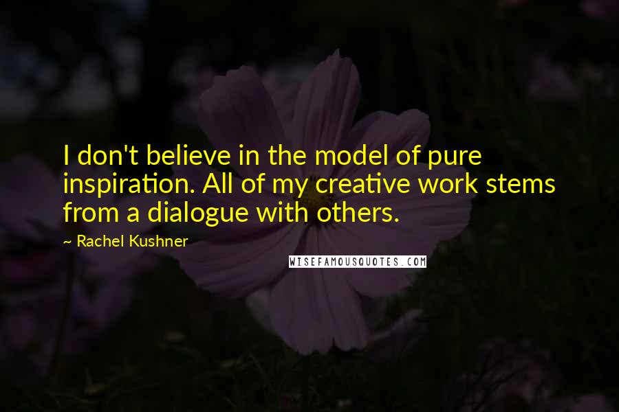 Rachel Kushner Quotes: I don't believe in the model of pure inspiration. All of my creative work stems from a dialogue with others.