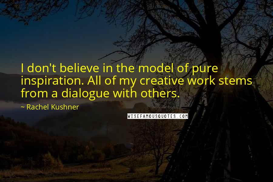 Rachel Kushner Quotes: I don't believe in the model of pure inspiration. All of my creative work stems from a dialogue with others.