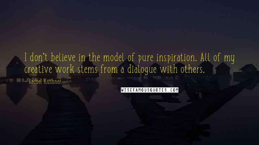 Rachel Kushner Quotes: I don't believe in the model of pure inspiration. All of my creative work stems from a dialogue with others.