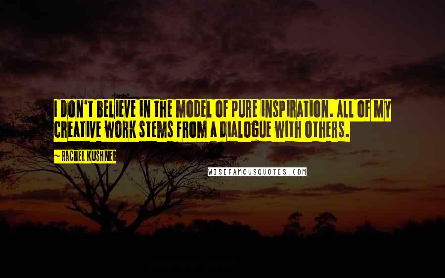 Rachel Kushner Quotes: I don't believe in the model of pure inspiration. All of my creative work stems from a dialogue with others.