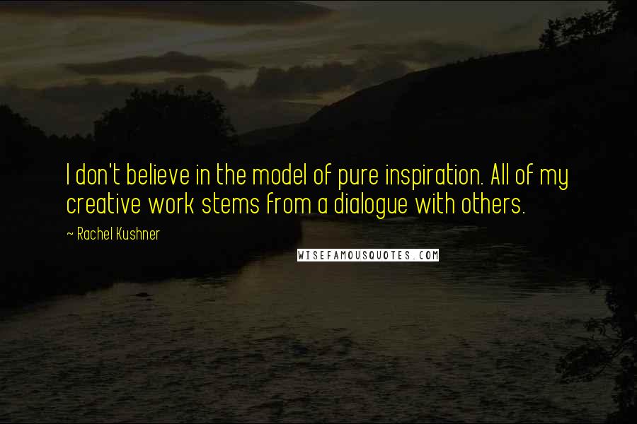 Rachel Kushner Quotes: I don't believe in the model of pure inspiration. All of my creative work stems from a dialogue with others.