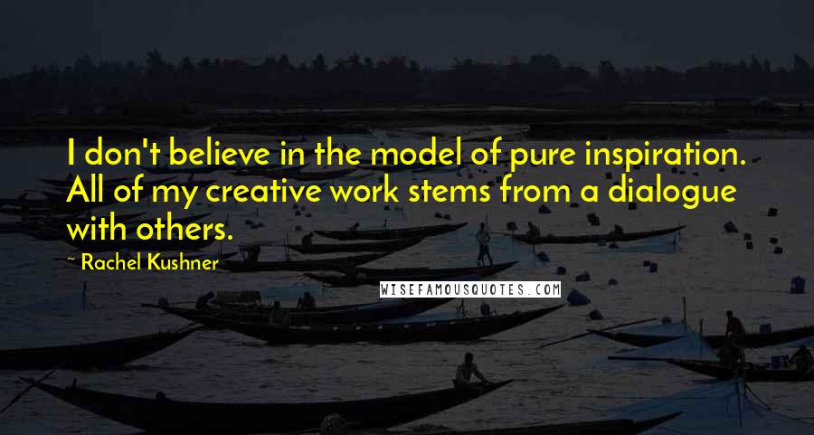 Rachel Kushner Quotes: I don't believe in the model of pure inspiration. All of my creative work stems from a dialogue with others.