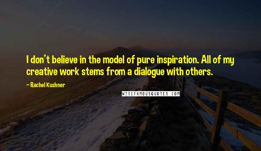 Rachel Kushner Quotes: I don't believe in the model of pure inspiration. All of my creative work stems from a dialogue with others.