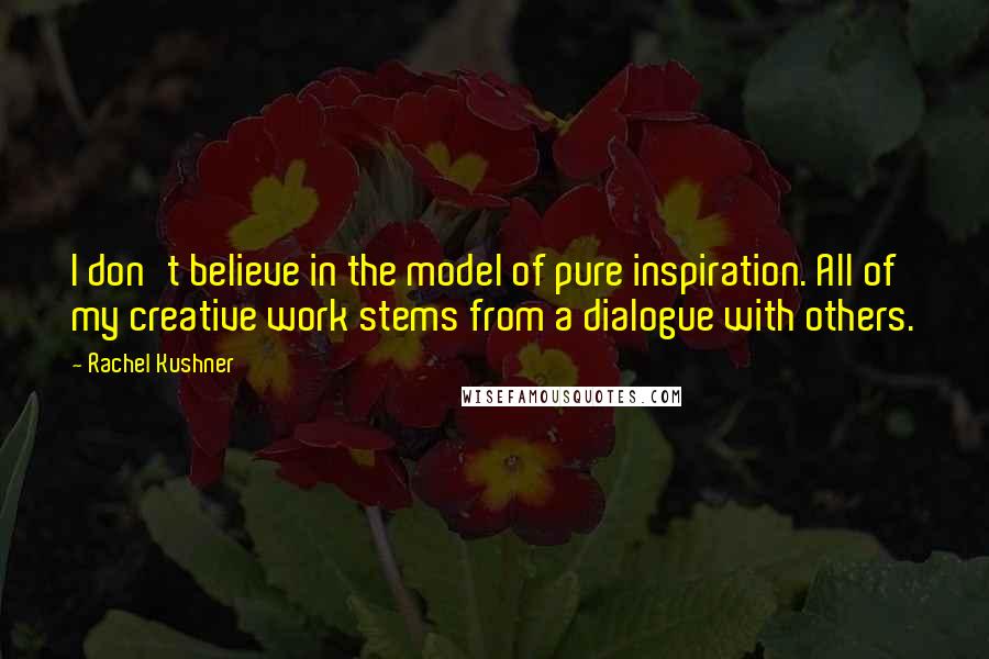 Rachel Kushner Quotes: I don't believe in the model of pure inspiration. All of my creative work stems from a dialogue with others.