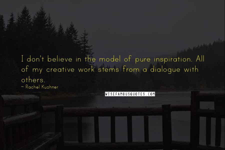 Rachel Kushner Quotes: I don't believe in the model of pure inspiration. All of my creative work stems from a dialogue with others.