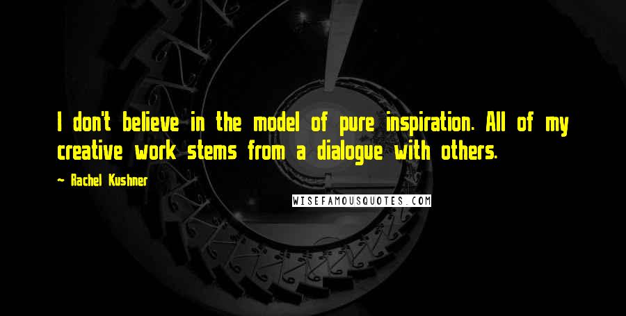 Rachel Kushner Quotes: I don't believe in the model of pure inspiration. All of my creative work stems from a dialogue with others.