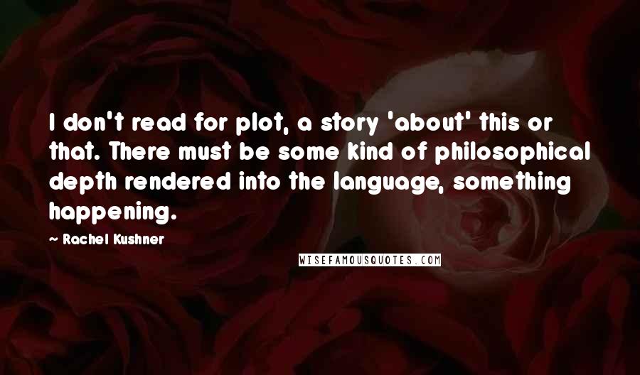 Rachel Kushner Quotes: I don't read for plot, a story 'about' this or that. There must be some kind of philosophical depth rendered into the language, something happening.