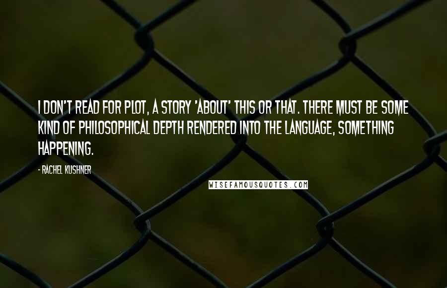 Rachel Kushner Quotes: I don't read for plot, a story 'about' this or that. There must be some kind of philosophical depth rendered into the language, something happening.